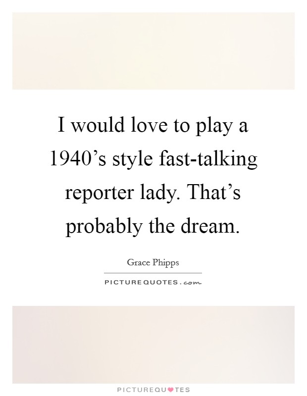 I would love to play a 1940's style fast-talking reporter lady. That's probably the dream. Picture Quote #1