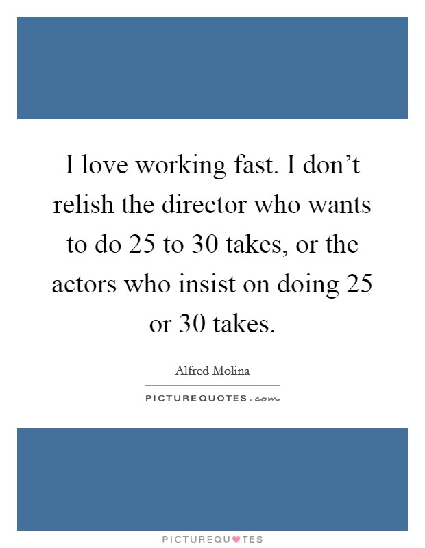 I love working fast. I don't relish the director who wants to do 25 to 30 takes, or the actors who insist on doing 25 or 30 takes. Picture Quote #1