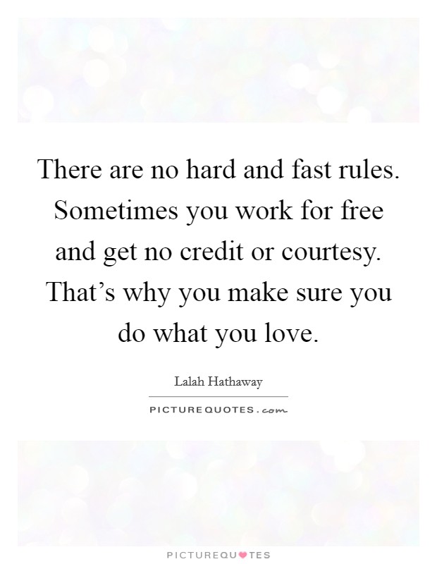 There are no hard and fast rules. Sometimes you work for free and get no credit or courtesy. That's why you make sure you do what you love. Picture Quote #1