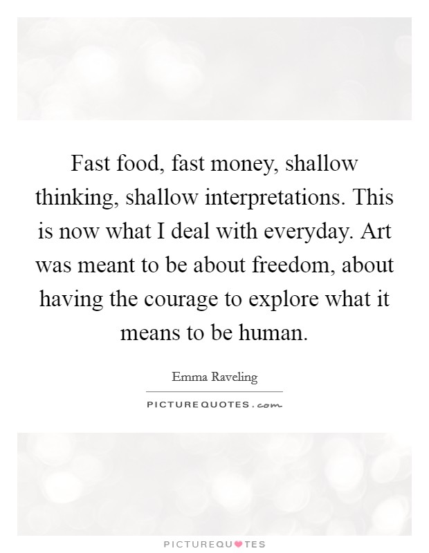 Fast food, fast money, shallow thinking, shallow interpretations. This is now what I deal with everyday. Art was meant to be about freedom, about having the courage to explore what it means to be human. Picture Quote #1