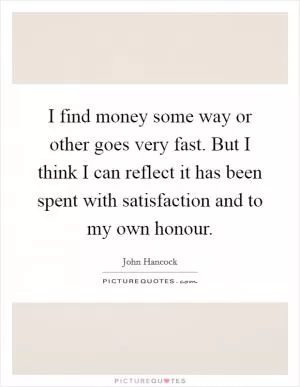 I find money some way or other goes very fast. But I think I can reflect it has been spent with satisfaction and to my own honour Picture Quote #1