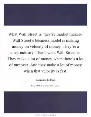 What Wall Street is, they’re market makers. Wall Street’s business model is making money on velocity of money. They’re a click industry. That’s what Wall Street is. They make a lot of money when there’s a lot of turnover. And they make a lot of money when that velocity is fast Picture Quote #1