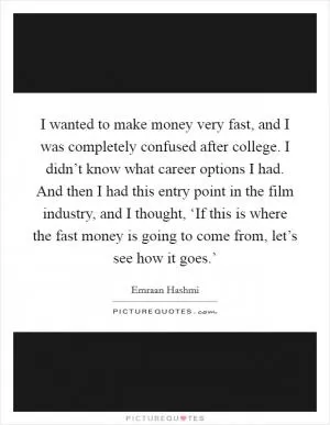 I wanted to make money very fast, and I was completely confused after college. I didn’t know what career options I had. And then I had this entry point in the film industry, and I thought, ‘If this is where the fast money is going to come from, let’s see how it goes.’ Picture Quote #1