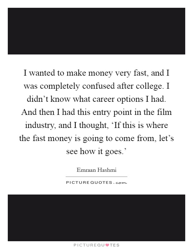 I wanted to make money very fast, and I was completely confused after college. I didn't know what career options I had. And then I had this entry point in the film industry, and I thought, ‘If this is where the fast money is going to come from, let's see how it goes.' Picture Quote #1