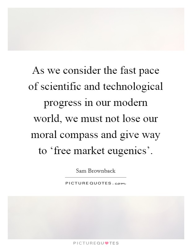 As we consider the fast pace of scientific and technological progress in our modern world, we must not lose our moral compass and give way to ‘free market eugenics'. Picture Quote #1