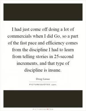 I had just come off doing a lot of commercials when I did Go, so a part of the fast pace and efficiency comes from the discipline I had to learn from telling stories in 25-second increments, and that type of discipline is insane Picture Quote #1