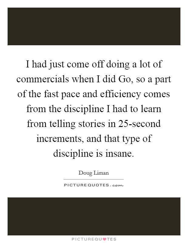 I had just come off doing a lot of commercials when I did Go, so a part of the fast pace and efficiency comes from the discipline I had to learn from telling stories in 25-second increments, and that type of discipline is insane. Picture Quote #1