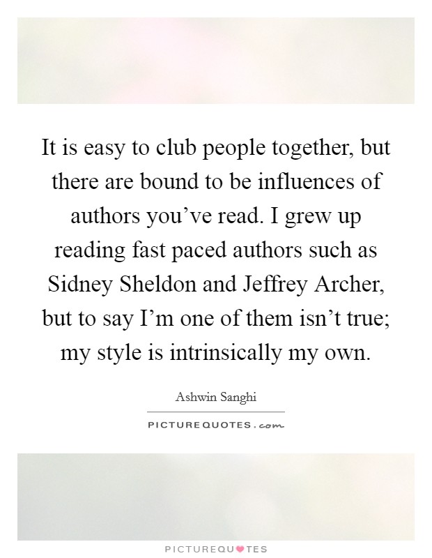 It is easy to club people together, but there are bound to be influences of authors you've read. I grew up reading fast paced authors such as Sidney Sheldon and Jeffrey Archer, but to say I'm one of them isn't true; my style is intrinsically my own. Picture Quote #1