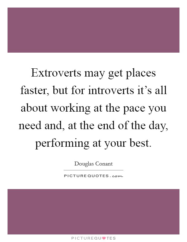 Extroverts may get places faster, but for introverts it's all about working at the pace you need and, at the end of the day, performing at your best. Picture Quote #1
