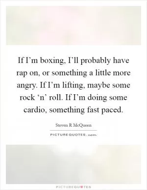 If I’m boxing, I’ll probably have rap on, or something a little more angry. If I’m lifting, maybe some rock ‘n’ roll. If I’m doing some cardio, something fast paced Picture Quote #1