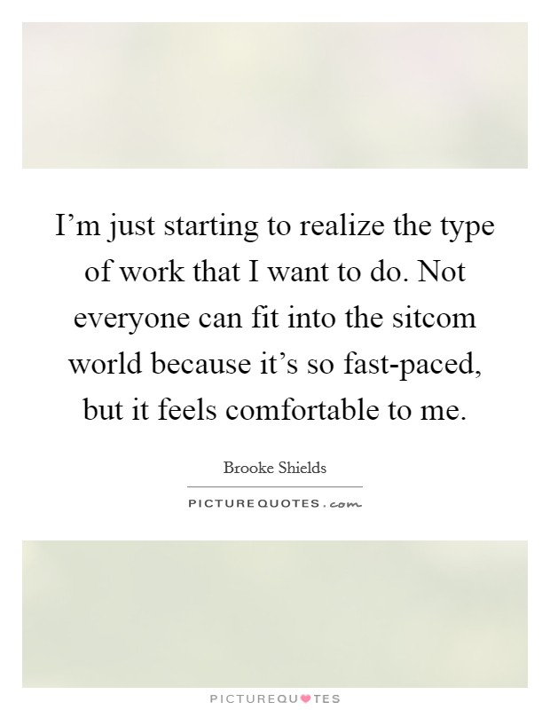 I'm just starting to realize the type of work that I want to do. Not everyone can fit into the sitcom world because it's so fast-paced, but it feels comfortable to me. Picture Quote #1