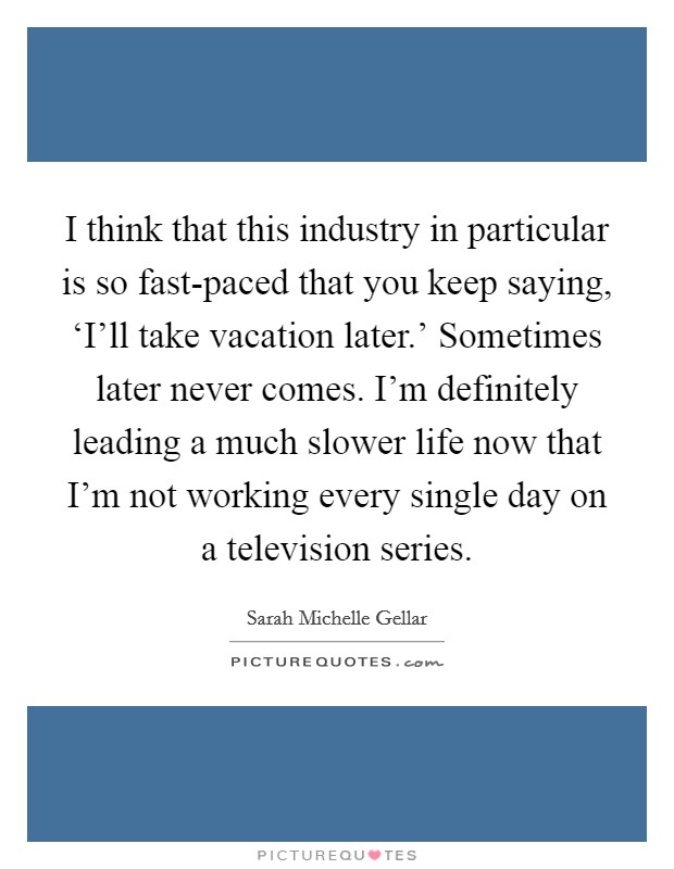 I think that this industry in particular is so fast-paced that you keep saying, ‘I'll take vacation later.' Sometimes later never comes. I'm definitely leading a much slower life now that I'm not working every single day on a television series. Picture Quote #1