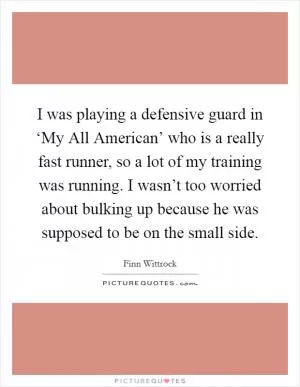 I was playing a defensive guard in ‘My All American’ who is a really fast runner, so a lot of my training was running. I wasn’t too worried about bulking up because he was supposed to be on the small side Picture Quote #1
