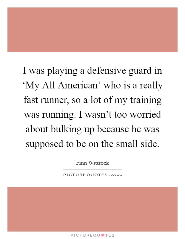 I was playing a defensive guard in ‘My All American' who is a really fast runner, so a lot of my training was running. I wasn't too worried about bulking up because he was supposed to be on the small side. Picture Quote #1