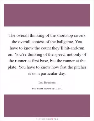 The overall thinking of the shortstop covers the overall context of the ballgame. You have to know the count they’ll hit-and-run on. You’re thinking of the speed, not only of the runner at first base, but the runner at the plate. You have to know how fast the pitcher is on a particular day Picture Quote #1