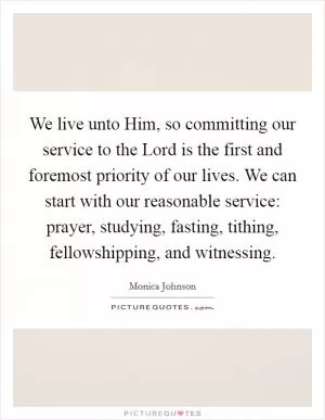 We live unto Him, so committing our service to the Lord is the first and foremost priority of our lives. We can start with our reasonable service: prayer, studying, fasting, tithing, fellowshipping, and witnessing Picture Quote #1