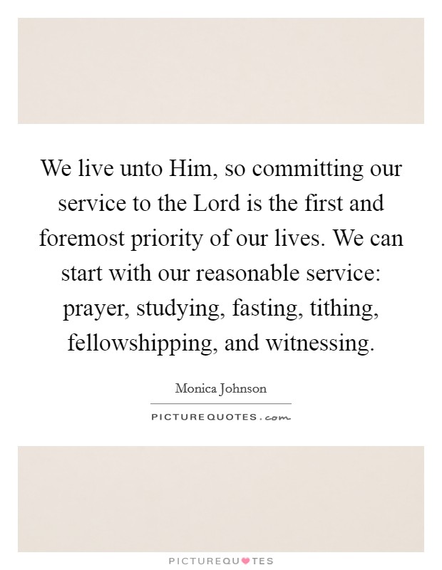 We live unto Him, so committing our service to the Lord is the first and foremost priority of our lives. We can start with our reasonable service: prayer, studying, fasting, tithing, fellowshipping, and witnessing. Picture Quote #1