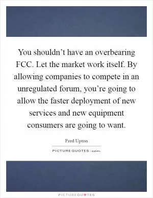 You shouldn’t have an overbearing FCC. Let the market work itself. By allowing companies to compete in an unregulated forum, you’re going to allow the faster deployment of new services and new equipment consumers are going to want Picture Quote #1