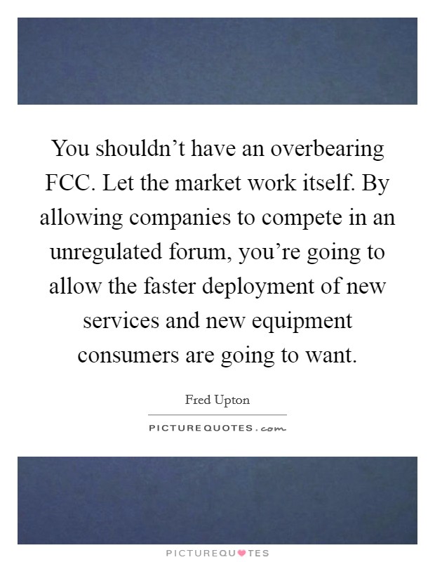 You shouldn't have an overbearing FCC. Let the market work itself. By allowing companies to compete in an unregulated forum, you're going to allow the faster deployment of new services and new equipment consumers are going to want. Picture Quote #1