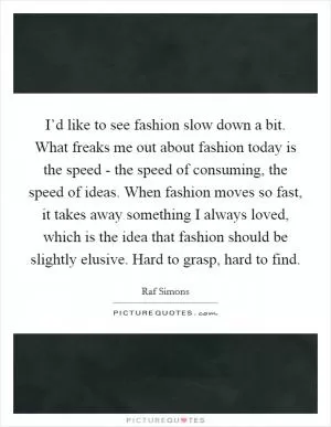I’d like to see fashion slow down a bit. What freaks me out about fashion today is the speed - the speed of consuming, the speed of ideas. When fashion moves so fast, it takes away something I always loved, which is the idea that fashion should be slightly elusive. Hard to grasp, hard to find Picture Quote #1