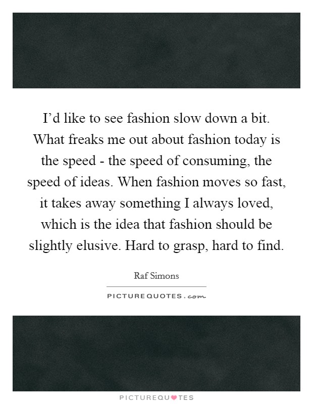 I'd like to see fashion slow down a bit. What freaks me out about fashion today is the speed - the speed of consuming, the speed of ideas. When fashion moves so fast, it takes away something I always loved, which is the idea that fashion should be slightly elusive. Hard to grasp, hard to find. Picture Quote #1