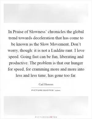 In Praise of Slowness’ chronicles the global trend towards deceleration that has come to be known as the Slow Movement. Don’t worry, though: it is not a Luddite rant. I love speed. Going fast can be fun, liberating and productive. The problem is that our hunger for speed, for cramming more and more into less and less time, has gone too far Picture Quote #1