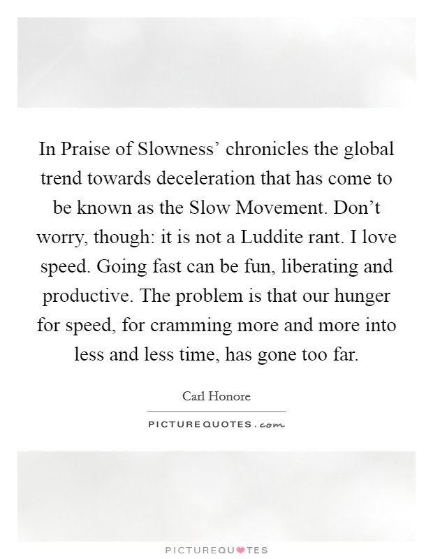 In Praise of Slowness' chronicles the global trend towards deceleration that has come to be known as the Slow Movement. Don't worry, though: it is not a Luddite rant. I love speed. Going fast can be fun, liberating and productive. The problem is that our hunger for speed, for cramming more and more into less and less time, has gone too far. Picture Quote #1