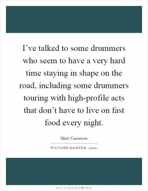 I’ve talked to some drummers who seem to have a very hard time staying in shape on the road, including some drummers touring with high-profile acts that don’t have to live on fast food every night Picture Quote #1
