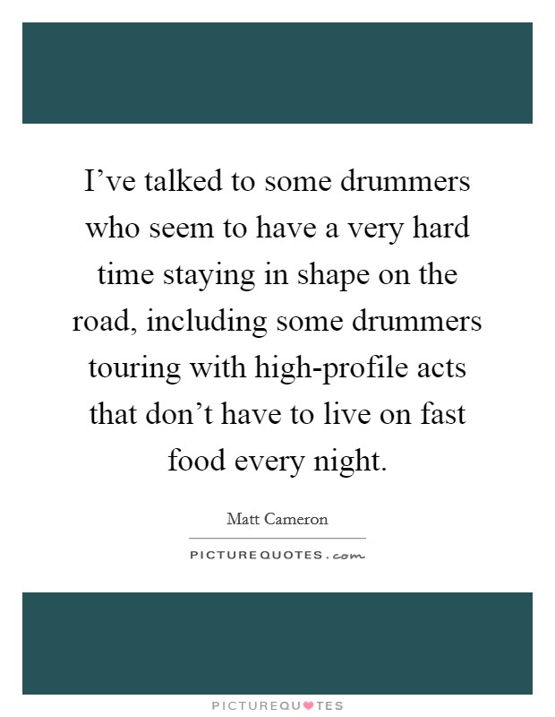 I've talked to some drummers who seem to have a very hard time staying in shape on the road, including some drummers touring with high-profile acts that don't have to live on fast food every night. Picture Quote #1