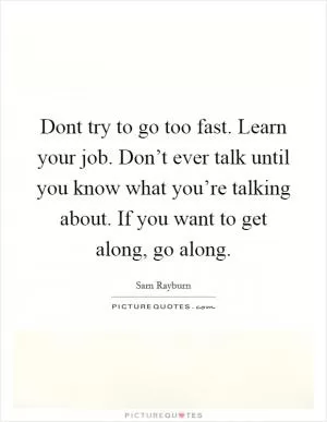 Dont try to go too fast. Learn your job. Don’t ever talk until you know what you’re talking about. If you want to get along, go along Picture Quote #1