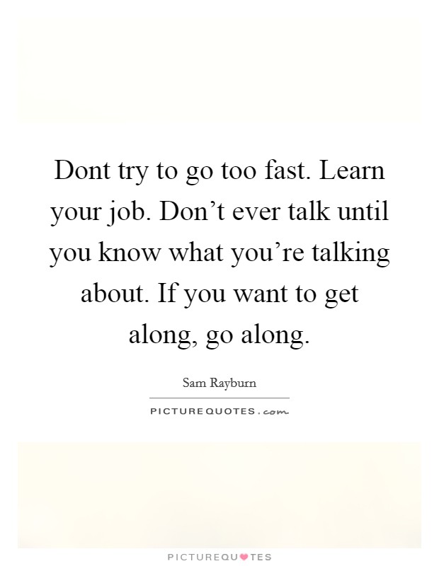 Dont try to go too fast. Learn your job. Don't ever talk until you know what you're talking about. If you want to get along, go along. Picture Quote #1