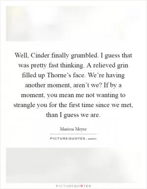 Well, Cinder finally grumbled. I guess that was pretty fast thinking. A relieved grin filled up Thorne’s face. We’re having another moment, aren’t we? If by a moment, you mean me not wanting to strangle you for the first time since we met, than I guess we are Picture Quote #1