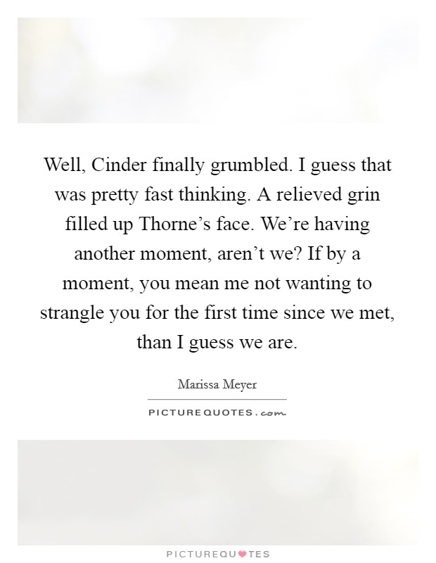 Well, Cinder finally grumbled. I guess that was pretty fast thinking. A relieved grin filled up Thorne's face. We're having another moment, aren't we? If by a moment, you mean me not wanting to strangle you for the first time since we met, than I guess we are. Picture Quote #1