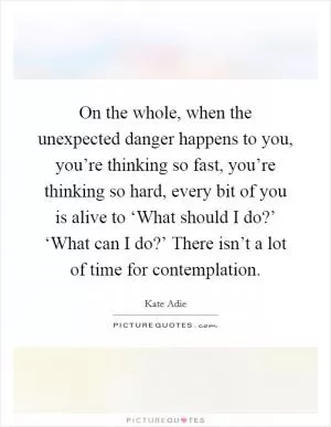 On the whole, when the unexpected danger happens to you, you’re thinking so fast, you’re thinking so hard, every bit of you is alive to ‘What should I do?’ ‘What can I do?’ There isn’t a lot of time for contemplation Picture Quote #1
