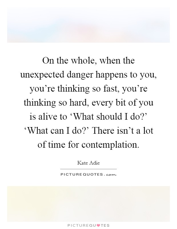 On the whole, when the unexpected danger happens to you, you're thinking so fast, you're thinking so hard, every bit of you is alive to ‘What should I do?' ‘What can I do?' There isn't a lot of time for contemplation. Picture Quote #1