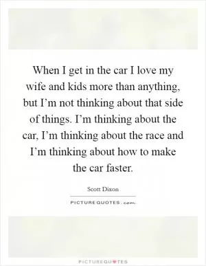 When I get in the car I love my wife and kids more than anything, but I’m not thinking about that side of things. I’m thinking about the car, I’m thinking about the race and I’m thinking about how to make the car faster Picture Quote #1