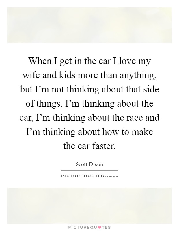 When I get in the car I love my wife and kids more than anything, but I'm not thinking about that side of things. I'm thinking about the car, I'm thinking about the race and I'm thinking about how to make the car faster. Picture Quote #1