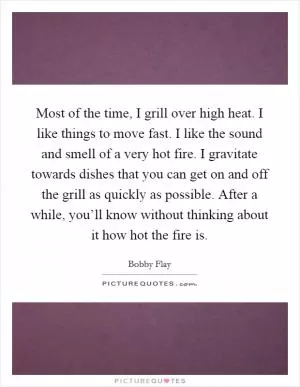 Most of the time, I grill over high heat. I like things to move fast. I like the sound and smell of a very hot fire. I gravitate towards dishes that you can get on and off the grill as quickly as possible. After a while, you’ll know without thinking about it how hot the fire is Picture Quote #1