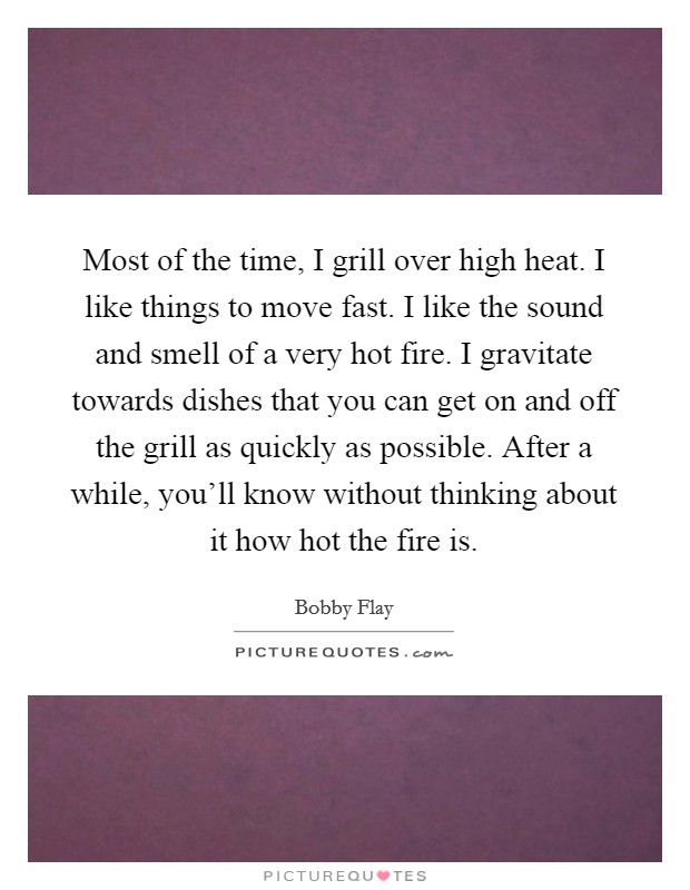 Most of the time, I grill over high heat. I like things to move fast. I like the sound and smell of a very hot fire. I gravitate towards dishes that you can get on and off the grill as quickly as possible. After a while, you'll know without thinking about it how hot the fire is. Picture Quote #1