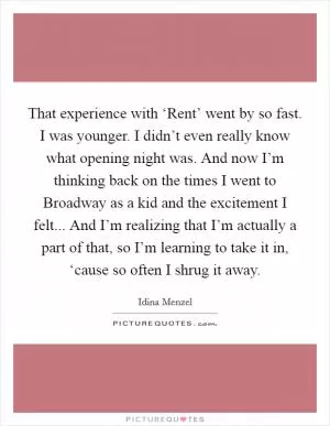 That experience with ‘Rent’ went by so fast. I was younger. I didn’t even really know what opening night was. And now I’m thinking back on the times I went to Broadway as a kid and the excitement I felt... And I’m realizing that I’m actually a part of that, so I’m learning to take it in, ‘cause so often I shrug it away Picture Quote #1