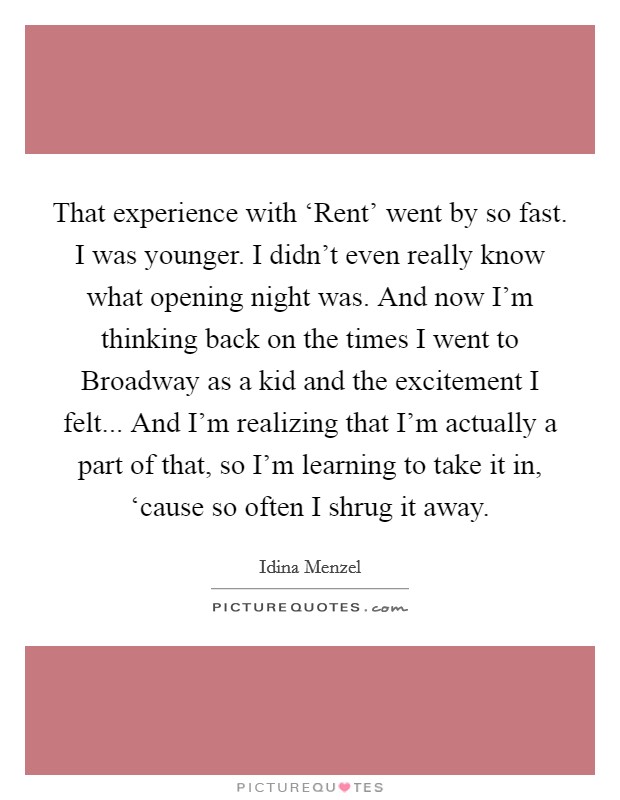 That experience with ‘Rent' went by so fast. I was younger. I didn't even really know what opening night was. And now I'm thinking back on the times I went to Broadway as a kid and the excitement I felt... And I'm realizing that I'm actually a part of that, so I'm learning to take it in, ‘cause so often I shrug it away. Picture Quote #1