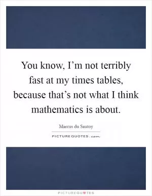 You know, I’m not terribly fast at my times tables, because that’s not what I think mathematics is about Picture Quote #1