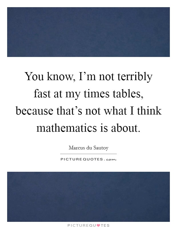 You know, I'm not terribly fast at my times tables, because that's not what I think mathematics is about. Picture Quote #1