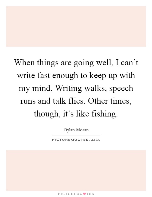 When things are going well, I can't write fast enough to keep up with my mind. Writing walks, speech runs and talk flies. Other times, though, it's like fishing. Picture Quote #1