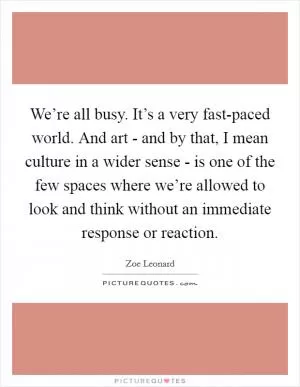 We’re all busy. It’s a very fast-paced world. And art - and by that, I mean culture in a wider sense - is one of the few spaces where we’re allowed to look and think without an immediate response or reaction Picture Quote #1