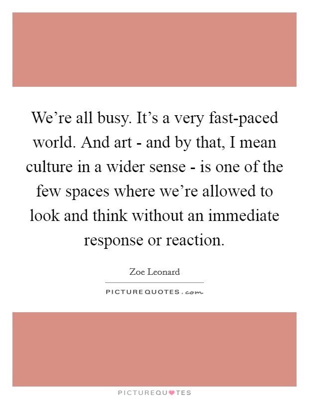 We're all busy. It's a very fast-paced world. And art - and by that, I mean culture in a wider sense - is one of the few spaces where we're allowed to look and think without an immediate response or reaction. Picture Quote #1