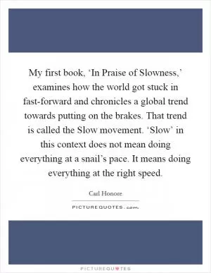 My first book, ‘In Praise of Slowness,’ examines how the world got stuck in fast-forward and chronicles a global trend towards putting on the brakes. That trend is called the Slow movement. ‘Slow’ in this context does not mean doing everything at a snail’s pace. It means doing everything at the right speed Picture Quote #1