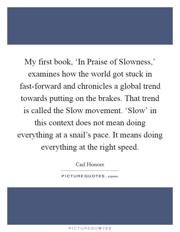 My first book, ‘In Praise of Slowness,' examines how the world got stuck in fast-forward and chronicles a global trend towards putting on the brakes. That trend is called the Slow movement. ‘Slow' in this context does not mean doing everything at a snail's pace. It means doing everything at the right speed. Picture Quote #1