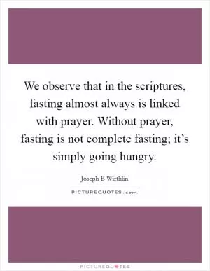 We observe that in the scriptures, fasting almost always is linked with prayer. Without prayer, fasting is not complete fasting; it’s simply going hungry Picture Quote #1