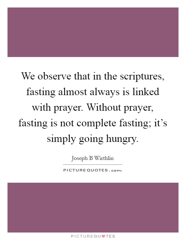 We observe that in the scriptures, fasting almost always is linked with prayer. Without prayer, fasting is not complete fasting; it's simply going hungry. Picture Quote #1